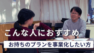 【こんな人におすすめ③】「そのビジネスプラン、動かしませんか？」プランはあるけれど事業化に悩んでいる人へ。
